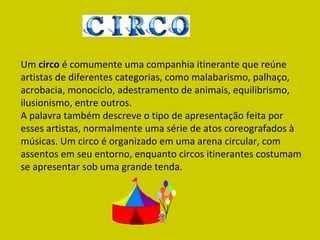 Um  circo  é comumente uma companhia itinerante que reúne artistas de diferentes categorias, como malabarismo, palhaço, acrobacia, monociclo, adestramento de animais, equilibrismo, ilusionismo, entre outros. A palavra também descreve o tipo de apresentação feita por esses artistas, normalmente uma série de atos coreografados à músicas. Um circo é organizado em uma arena circular, com assentos em seu entorno, enquanto circos itinerantes costumam se apresentar sob uma grande tenda. 