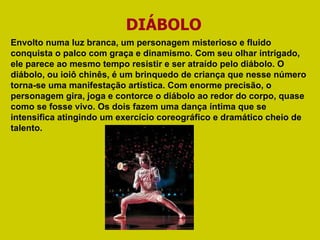DIÁBOLO Envolto numa luz branca, um personagem misterioso e fluido conquista o palco com graça e dinamismo. Com seu olhar intrigado, ele parece ao mesmo tempo resistir e ser atraído pelo diábolo. O diábolo, ou ioiô chinês, é um brinquedo de criança que nesse número torna-se uma manifestação artística. Com enorme precisão, o personagem gira, joga e contorce o diábolo ao redor do corpo, quase como se fosse vivo. Os dois fazem uma dança íntima que se intensifica atingindo um exercício coreográfico e dramático cheio de talento.  