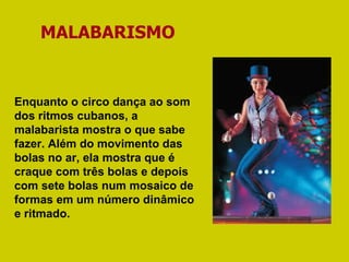MALABARISMO Enquanto o circo dança ao som dos ritmos cubanos, a malabarista mostra o que sabe fazer. Além do movimento das bolas no ar, ela mostra que é craque com três bolas e depois com sete bolas num mosaico de formas em um número dinâmico e ritmado.  