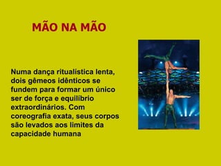 MÃO NA MÃO Numa dança ritualística lenta, dois gêmeos idênticos se fundem para formar um único ser de força e equilíbrio extraordinários. Com coreografia exata, seus corpos são levados aos limites da capacidade humana 