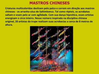 MASTROS CHINESES Criaturas multicoloridas deslizam pelo palco e correm em direção aos mastros chineses - os arranha-céus de Saltimbanco. Tal como répteis, os acrobatas saltam e voam pelo ar com agilidade. Com sua dança hipnótica, esses artistas energizam o circo inteiro. Nesse número inspirado na disciplina chinesa original, 20 artistas da trupe realizam suas acrobacias a cerca de 8 metros de altura.  