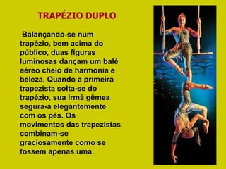 TRAPÉZIO DUPLO Balançando-se num trapézio, bem acima do público, duas figuras luminosas dançam um balé aéreo cheio de harmonia e beleza. Quando a primeira trapezista solta-se do trapézio, sua irmã gêmea segura-a elegantemente com os pés. Os movimentos das trapezistas combinam-se graciosamente como se fossem apenas uma.  