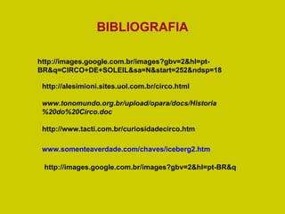 www.tonomundo.org.br/upload/opara/docs/Historia%20do%20Circo.doc   http://alesimioni.sites.uol.com.br/circo.html http://www.tacti.com.br/curiosidadecirco.htm www.somenteaverdade.com/chaves/iceberg2.htm   http://images.google.com.br/images?gbv=2&hl=pt-BR&q=CIRCO+DE+SOLEIL&sa=N&start=252&ndsp=18 BIBLIOGRAFIA http://images.google.com.br/images?gbv=2&hl=pt-BR&q 