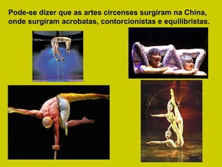 Pode-se dizer que as artes circenses surgiram na China, onde surgiram acrobatas, contorcionistas e equilibristas.   