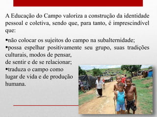 A Educação do Campo valoriza a construção da identidade
pessoal e coletiva, sendo que, para tanto, é imprescindível
que:
não colocar os sujeitos do campo na subalternidade;
possa espelhar positivamente seu grupo, suas tradições
culturais, modos de pensar,
de sentir e de se relacionar;
traduza o campo como
lugar de vida e de produção
humana.
 