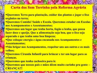 Queremos Terra para plantação, cuidar das plantas e jogar o lixo
orgânico na terra;
Queremos Comida! Saúde e Escola. Queremos estudar em Escolas
nos Acampamentos e Assentamentos;
Queremos um lugar que tenha horta, fogão a lenha, que possa
fazer doce e queijo. Que a alimentação seja boa, que o lixo seja
separado e que tenha uma boa limpeza;
Que coloque energia e água encanada nos Acampamentos e
Assentamentos;
Não brigar nos Acampamentos, respeitar uns aos outros e os mais
velhos;
Queremos Ciranda Infantil para brincar e ter um lugar para as
crianças.
Queremos que tenha cachoeira para ir.
Queremos que nossos pais e mães dêem muito carinho pra gente –
CRIANÇA!!!
 