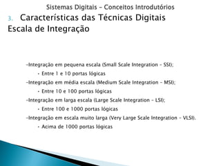 Sistemas Digitais – Conceitos Introdutórios
–Integração em pequena escala (Small Scale Integration – SSI);
• Entre 1 e 10 portas lógicas
–Integração em média escala (Medium Scale Integration – MSI);
• Entre 10 e 100 portas lógicas
–Integração em larga escala (Large Scale Integration – LSI);
• Entre 100 e 1000 portas lógicas
–Integração em escala muito larga (Very Large Scale Integration – VLSI).
• Acima de 1000 portas lógicas
3. Características das Técnicas Digitais
Escala de Integração
 