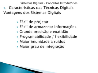 Sistemas Digitais – Conceitos Introdutórios
3. Características das Técnicas Digitais
Vantagens dos Sistemas Digitais
 Fácil de projetar
 Fácil de armazenar informações
 Grande precisão e exatidão
 Programabilidade / flexibilidade
 Maior imunidade a ruídos
 Maior grau de integração
 