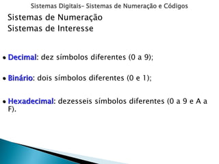 Sistemas Digitais– Sistemas de Numeração e Códigos
Sistemas de Numeração
Sistemas de Interesse
 Decimal: dez símbolos diferentes (0 a 9);
 Binário: dois símbolos diferentes (0 e 1);
 Hexadecimal: dezesseis símbolos diferentes (0 a 9 e A a
F).
 