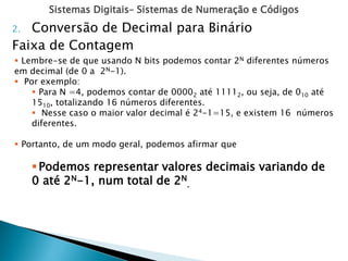 Sistemas Digitais– Sistemas de Numeração e Códigos
2. Conversão de Decimal para Binário
Faixa de Contagem
 Lembre-se de que usando N bits podemos contar 2N diferentes números
em decimal (de 0 a 2N-1).
 Por exemplo:
 Para N =4, podemos contar de 00002 até 11112, ou seja, de 010 até
1510, totalizando 16 números diferentes.
 Nesse caso o maior valor decimal é 24-1=15, e existem 16 números
diferentes.
 Portanto, de um modo geral, podemos afirmar que
Podemos representar valores decimais variando de
0 até 2N-1, num total de 2N
.
 