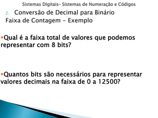 Sistemas Digitais– Sistemas de Numeração e Códigos
2. Conversão de Decimal para Binário
Faixa de Contagem - Exemplo
Qual é a faixa total de valores que podemos
representar com 8 bits?
Quantos bits são necessários para representar
valores decimais na faixa de 0 a 12500?
 