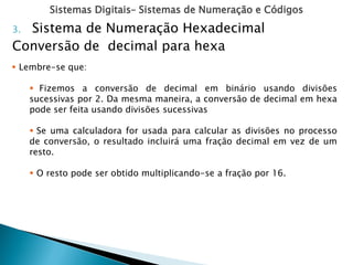 Sistemas Digitais– Sistemas de Numeração e Códigos
3. Sistema de Numeração Hexadecimal
Conversão de decimal para hexa
 Lembre-se que:
 Fizemos a conversão de decimal em binário usando divisões
sucessivas por 2. Da mesma maneira, a conversão de decimal em hexa
pode ser feita usando divisões sucessivas
 Se uma calculadora for usada para calcular as divisões no processo
de conversão, o resultado incluirá uma fração decimal em vez de um
resto.
 O resto pode ser obtido multiplicando-se a fração por 16.
 