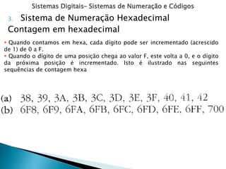 Sistemas Digitais– Sistemas de Numeração e Códigos
3. Sistema de Numeração Hexadecimal
Contagem em hexadecimal
 Quando contamos em hexa, cada dígito pode ser incrementado (acrescido
de 1) de 0 a F.
 Quando o dígito de uma posição chega ao valor F, este volta a 0, e o dígito
da próxima posição é incrementado. Isto é ilustrado nas seguintes
sequências de contagem hexa
 