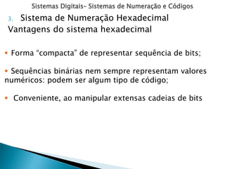 Sistemas Digitais– Sistemas de Numeração e Códigos
3. Sistema de Numeração Hexadecimal
Vantagens do sistema hexadecimal
 Forma “compacta” de representar sequência de bits;
 Sequências binárias nem sempre representam valores
numéricos: podem ser algum tipo de código;
 Conveniente, ao manipular extensas cadeias de bits
 