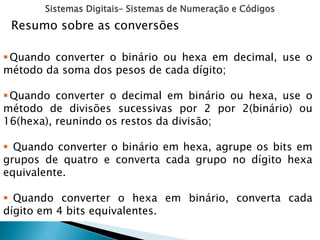 Sistemas Digitais– Sistemas de Numeração e Códigos
Resumo sobre as conversões
Quando converter o binário ou hexa em decimal, use o
método da soma dos pesos de cada dígito;
Quando converter o decimal em binário ou hexa, use o
método de divisões sucessivas por 2 por 2(binário) ou
16(hexa), reunindo os restos da divisão;
 Quando converter o binário em hexa, agrupe os bits em
grupos de quatro e converta cada grupo no dígito hexa
equivalente.
 Quando converter o hexa em binário, converta cada
dígito em 4 bits equivalentes.
 