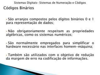 Sistemas Digitais– Sistemas de Numeração e Códigos
 São arranjos compostos pelos dígitos binários 0 e 1
para representação de dados;
 Não obrigatoriamente respeitam as propriedades
algébricas, como os sistemas numéricos;
 São normalmente empregados para simplificar o
hardware necessário nas interfaces homem-máquina;
 Também são utilizados com o objetivo de redução
da margem de erro na codificação de informações.
Códigos Binários
 
