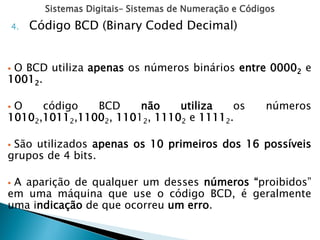 Sistemas Digitais– Sistemas de Numeração e Códigos
4. Código BCD (Binary Coded Decimal)
 O BCD utiliza apenas os números binários entre 00002 e
10012.
 O código BCD não utiliza os números
10102,10112,11002, 11012, 11102 e 11112.
 São utilizados apenas os 10 primeiros dos 16 possíveis
grupos de 4 bits.
 A aparição de qualquer um desses números “proibidos”
em uma máquina que use o código BCD, é geralmente
uma indicação de que ocorreu um erro.
 