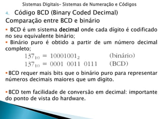 Sistemas Digitais– Sistemas de Numeração e Códigos
4. Código BCD (Binary Coded Decimal)
Comparação entre BCD e binário
 BCD é um sistema decimal onde cada dígito é codificado
no seu equivalente binário;
 Binário puro é obtido a partir de um número decimal
completo;
BCD requer mais bits que o binário puro para representar
números decimais maiores que um digito.
BCD tem facilidade de conversão em decimal: importante
do ponto de vista do hardware.
 