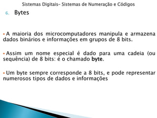 Sistemas Digitais– Sistemas de Numeração e Códigos
6. Bytes
 A maioria dos microcomputadores manipula e armazena
dados binários e informações em grupos de 8 bits.
 Assim um nome especial é dado para uma cadeia (ou
sequência) de 8 bits: é o chamado byte.
 Um byte sempre corresponde a 8 bits, e pode representar
numerosos tipos de dados e informações
 