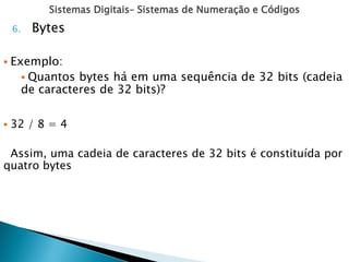 Sistemas Digitais– Sistemas de Numeração e Códigos
6. Bytes
 Exemplo:
 Quantos bytes há em uma sequência de 32 bits (cadeia
de caracteres de 32 bits)?
 32 / 8 = 4
Assim, uma cadeia de caracteres de 32 bits é constituída por
quatro bytes
 