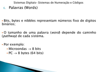 Sistemas Digitais– Sistemas de Numeração e Códigos
6. Palavras (Words)
 Bits, bytes e nibbles representam números fixo de digitos
binários;
 O tamanho de uma palavra (word) depende do caminho
(pathway) de cada sistema.
 Por exemplo:
 Microondas  8 bits
 PC  8 bytes (64 bits)
 