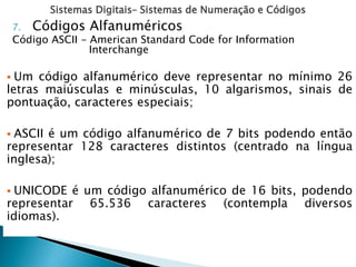 Sistemas Digitais– Sistemas de Numeração e Códigos
7. Códigos Alfanuméricos
Código ASCII - American Standard Code for Information
Interchange
 Um código alfanumérico deve representar no mínimo 26
letras maiúsculas e minúsculas, 10 algarismos, sinais de
pontuação, caracteres especiais;
 ASCII é um código alfanumérico de 7 bits podendo então
representar 128 caracteres distintos (centrado na língua
inglesa);
 UNICODE é um código alfanumérico de 16 bits, podendo
representar 65.536 caracteres (contempla diversos
idiomas).
 