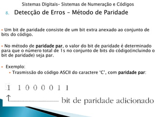 Sistemas Digitais– Sistemas de Numeração e Códigos
8. Detecção de Erros – Método de Paridade
 Um bit de paridade consiste de um bit extra anexado ao conjunto de
bits do código.
 No método de paridade par, o valor do bit de paridade é determinado
para que o número total de 1s no conjunto de bits do código(incluindo o
bit de paridade) seja par.
 Exemplo:
 Trasmissão do código ASCII do caractere ‘C’, com paridade par:
 