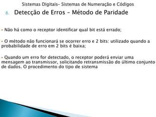 Sistemas Digitais– Sistemas de Numeração e Códigos
8. Detecção de Erros – Método de Paridade
 Não há como o receptor identificar qual bit está errado;
 O método não funcionará se ocorrer erro e 2 bits: utilizado quando a
probabilidade de erro em 2 bits é baixa;
 Quando um erro for detectado, o receptor poderá enviar uma
mensagem ao transmissor, solicitando retransmissão do último conjunto
de dados. O procedimento do tipo de sistema
 