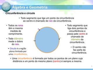 Álgebra e Geometria
Circunferência e círculo
• Todo segmento que liga um ponto da circunferência
ao centro é chamado de raio da circunferência.
• Todos os raios
têm a mesma
medida de
comprimento.

• Todo diâmetro
mede o dobro
do raio.
• Círculo é a região
plana limitada por
uma circunferência.

B

D
A

O

• Todo segmento que
liga dois pontos da
circunferência e
passa pelo centro é
chamado de
diâmetro da
circunferência.
• O centro não
faz parte da
circunferência.

• Uma circunferência é formada por todos os pontos de um plano cuja
distância a um ponto do mesmo plano (centro) é sempre a mesma.
1

 