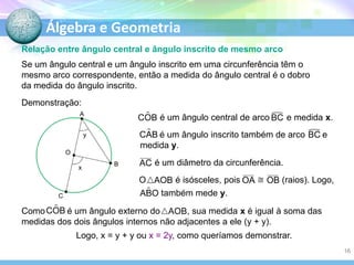 Álgebra e Geometria
Relação entre ângulo central e ângulo inscrito de mesmo arco
Se um ângulo central e um ângulo inscrito em uma circunferência têm o
mesmo arco correspondente, então a medida do ângulo central é o dobro
da medida do ângulo inscrito.
Demonstração:
A

é um ângulo central de arco

e medida x.

é um ângulo inscrito também de arco
medida y.

y

e

O
x

é um diâmetro da circunferência.

B

O
C

é isósceles, pois
também mede y.

(raios). Logo,

Como
é um ângulo externo do
, sua medida x é igual à soma das
medidas dos dois ângulos internos não adjacentes a ele (y + y).
Logo, x = y + y ou x = 2y, como queríamos demonstrar.
16

 