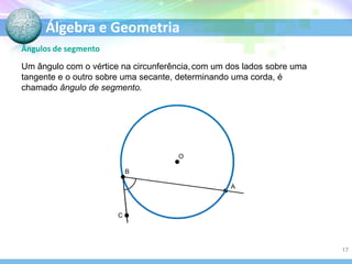 Álgebra e Geometria
Ângulos de segmento
Um ângulo com o vértice na circunferência, com um dos lados sobre uma
tangente e o outro sobre uma secante, determinando uma corda, é
chamado ângulo de segmento.

O
B
A

C

17

 