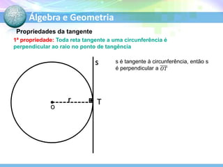 Álgebra e Geometria
Propriedades da tangente
1ª propriedade: Toda reta tangente a uma circunferência é
perpendicular ao raio no ponto de tangência

s

r
O

T

s é tangente à circunferência, então s
é perpendicular a

 