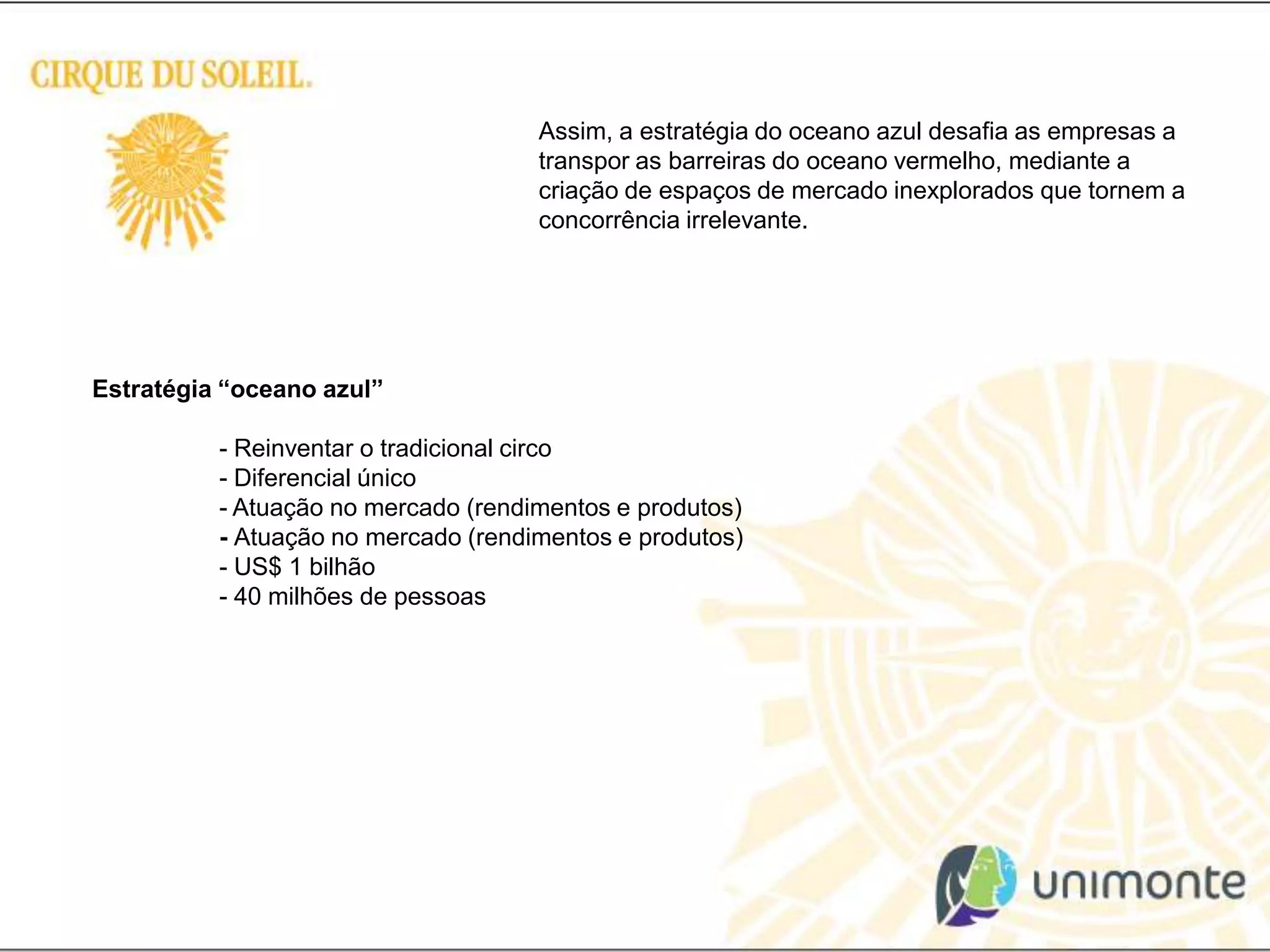 Assim, a estratégia do oceano azul desafia as empresas a transpor as barreiras do oceano vermelho, mediante a criação de espaços de mercado inexplorados que tornem a concorrência irrelevante. Estratégia “oceano azul” 	- Reinventar o tradicional circo	- Diferencial único	- Atuação no mercado (rendimentos e produtos)	- Atuação no mercado (rendimentos e produtos)	- US$ 1 bilhão	- 40 milhões de pessoas
