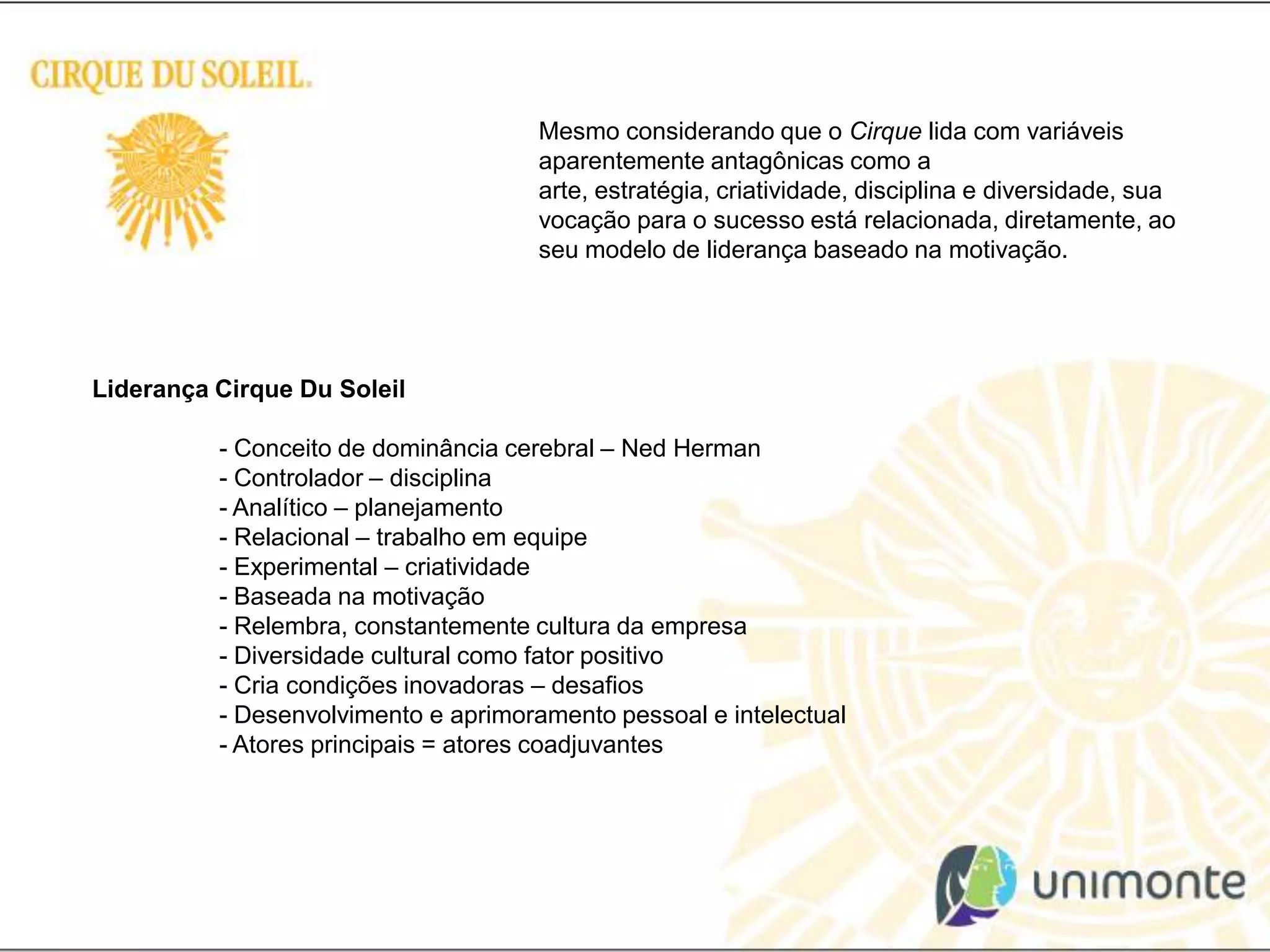 Mesmo considerando que o Cirque lida com variáveis aparentemente antagônicas como a arte, estratégia, criatividade, disciplina e diversidade, sua vocação para o sucesso está relacionada, diretamente, ao seu modelo de liderança baseado na motivação.Liderança Cirque Du Soleil 	- Conceito de dominância cerebral – Ned Herman	- Controlador – disciplina	- Analítico – planejamento	- Relacional – trabalho em equipe	- Experimental – criatividade 	- Baseada na motivação	- Relembra, constantemente cultura da empresa	- Diversidade cultural como fator positivo	- Cria condições inovadoras – desafios	- Desenvolvimento e aprimoramento pessoal e intelectual	- Atores principais = atores coadjuvantes