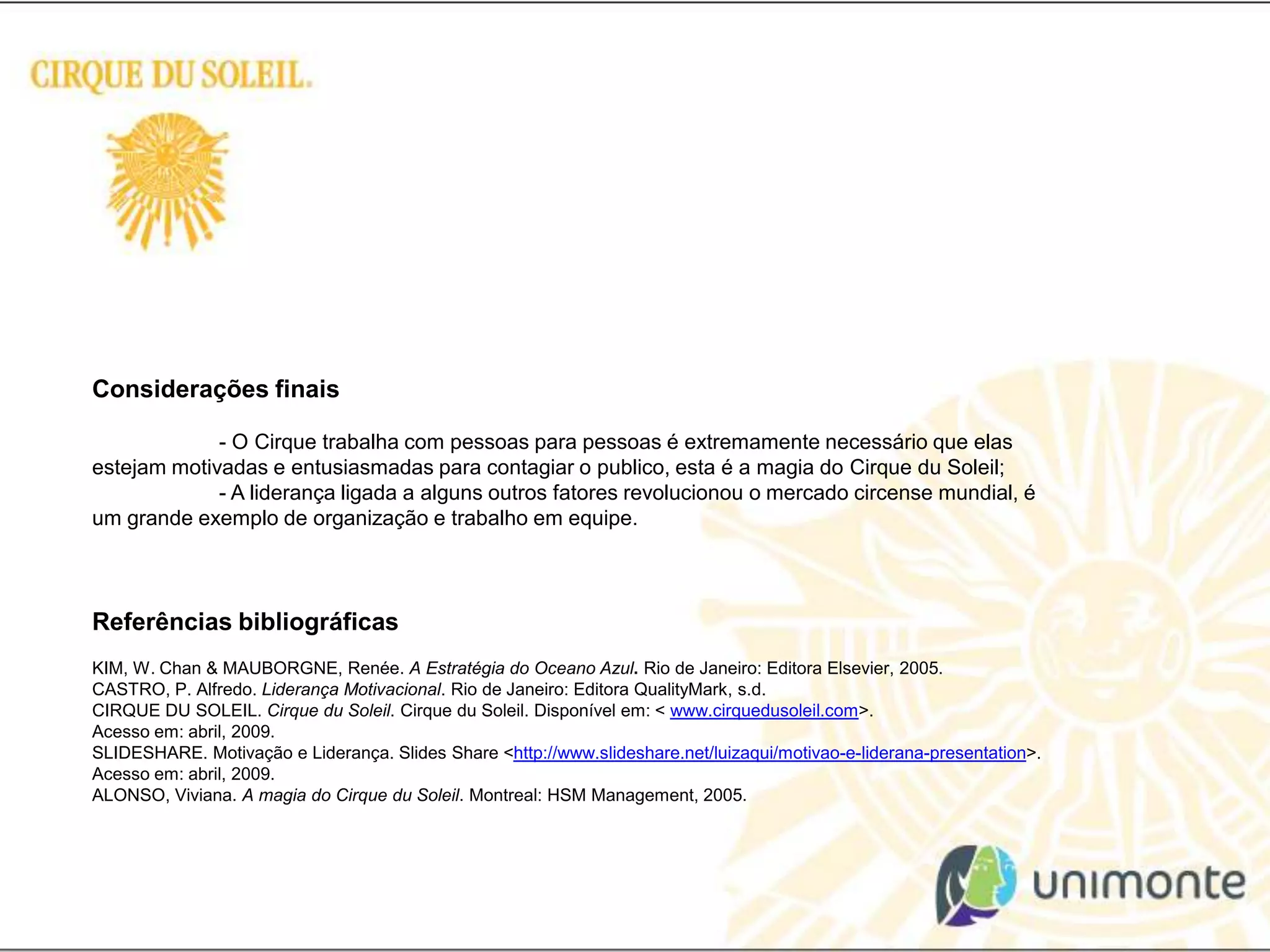 Considerações finais - O Cirque trabalha com pessoas para pessoas é extremamente necessário que elas estejam motivadas e entusiasmadas para contagiar o publico, esta é a magia do CirqueduSoleil; 	- A liderança ligada a alguns outros fatores revolucionou o mercado circense mundial, é um grande exemplo de organização e trabalho em equipe.Referências bibliográficas KIM, W. Chan & MAUBORGNE, Renée. A Estratégia do Oceano Azul. Rio de Janeiro: Editora Elsevier, 2005.CASTRO, P. Alfredo. Liderança Motivacional. Rio de Janeiro: Editora QualityMark, s.d.CIRQUE DU SOLEIL. CirqueduSoleil. CirqueduSoleil. Disponível em: < www.cirquedusoleil.com>. Acesso em: abril, 2009.SLIDESHARE. Motivação e Liderança. Slides Share <http://www.slideshare.net/luizaqui/motivao-e-liderana-presentation>. Acesso em: abril, 2009.ALONSO, Viviana. A magia do CirqueduSoleil. Montreal: HSM Management, 2005.
