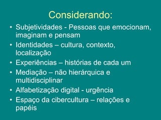 Considerando: Subjetividades - Pessoas que emocionam, imaginam e pensam Identidades – cultura, contexto, localização Experiências – histórias de cada um Mediação – não hierárquica e multidisciplinar Alfabetização digital - urgência Espaço da cibercultura – relações e papéis