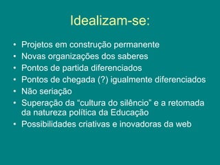 Idealizam-se: Projetos em construção permanente Novas organizações dos saberes Pontos de partida diferenciados Pontos de chegada (?) igualmente diferenciados Não seriação Superação da “cultura do silêncio” e a retomada da natureza política da Educação Possibilidades criativas e inovadoras da web