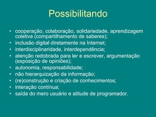 Possibilitando cooperação, colaboração, solidariedade, aprendizagem coletiva (compartilhamento de saberes); inclusão digital diretamente na Internet; interdisciplinaridade, interdependência; atenção redobrada para ler e escrever, argumentação (exposição de opiniões); autonomia, responsabilidade; não hierarquização da informação; (re)construção e criação de conhecimentos; interação contínua; saída do mero usuário e atitude de programador.
