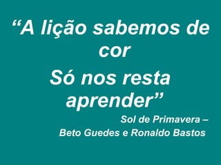 “ A lição sabemos de cor Só nos resta aprender” Sol de Primavera – Beto Guedes e Ronaldo Bastos