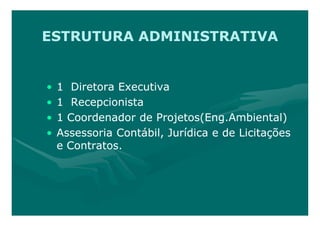ESTRUTURA ADMINISTRATIVA


•   1 Diretora Executiva
•   1 Recepcionista
•   1 Coordenador de Projetos(Eng.Ambiental)
•   Assessoria Contábil, Jurídica e de Licitações
    e Contratos.
 