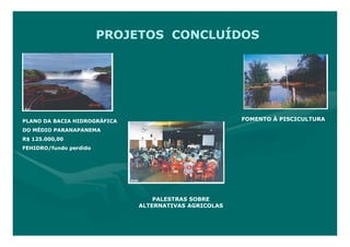 PROJETOS CONCLUÍDOS




PLANO DA BACIA HIDROGRÁFICA                            FOMENTO À PISCICULTURA

DO MÉDIO PARANAPANEMA
R$ 125.000,00
FEHIDRO/fundo perdido




                                  PALESTRAS SOBRE
                              ALTERNATIVAS AGRICOLAS
 