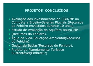PROJETOS CONCLUÍDOS

• Avaliação dos investimentos do CBH/MP no
  Combate a Erosão-Galerias Pluviais.(Recursos
              Erosão-
  do Fehidro envestidos durante 10 anos).
• Estudo de Avaliação do Aquífero Bauru-MP
                                  Bauru-
• (Recursos do Fehidro).
• Água da Vida-Educação Ambiental(Recursos
           Vida-
  do Fehidro).
• Gestor de Bacias(Recursos do Fehidro).
• Projeto de Planejamento Turístico
  Sustentável(Embratur)
 