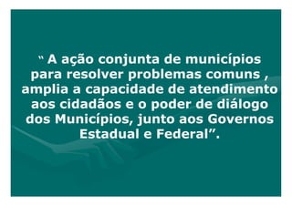“ A ação conjunta de municípios
  para resolver problemas comuns ,
amplia a capacidade de atendimento
  aos cidadãos e o poder de diálogo
 dos Municípios, junto aos Governos
         Estadual e Federal”.
 