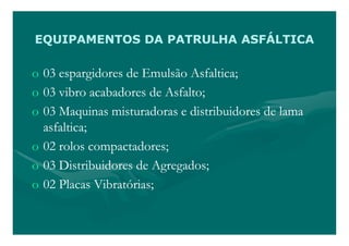 EQUIPAMENTOS DA PATRULHA ASFÁLTICA

o 03 espargidores de Emulsão Asfaltica;
o 03 vibro acabadores de Asfalto;
o 03 Maquinas misturadoras e distribuidores de lama
  asfaltica;
o 02 rolos compactadores;
o 03 Distribuidores de Agregados;
o 02 Placas Vibratórias;
 