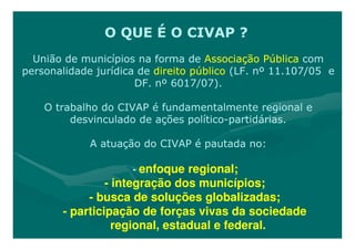 O QUE É O CIVAP ?
  União de municípios na forma de Associação Pública com
personalidade jurídica de direito público (LF. nº 11.107/05 e
                      DF. nº 6017/07).

    O trabalho do CIVAP é fundamentalmente regional e
         desvinculado de ações político-partidárias.
                               político-

             A atuação do CIVAP é pautada no:

                     - enfoque regional;
                - integração dos municípios;
            - busca de soluções globalizadas;
       - participação de forças vivas da sociedade
                  regional, estadual e federal.
 