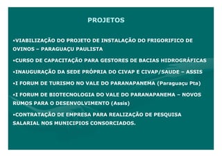 PROJETOS


•VIABILIZAÇÃO DO PROJETO DE INSTALAÇÃO DO FRIGORIFICO DE
OVINOS – PARAGUAÇU PAULISTA

•CURSO DE CAPACITAÇÃO PARA GESTORES DE BACIAS HIDROGRÁFICAS

•INAUGURAÇÃO DA SEDE PRÓPRIA DO CIVAP E CIVAP/SAUDE – ASSIS

•I FORUM DE TURISMO NO VALE DO PARANAPANEMA (Paraguaçu Pta)

•I FORUM DE BIOTECNOLOGIA DO VALE DO PARANAPANEMA – NOVOS
RUMOS PARA O DESENVOLVIMENTO (Assis)

•CONTRATAÇÃO DE EMPRESA PARA REALIZAÇÃO DE PESQUISA
SALARIAL NOS MUNICIPIOS CONSORCIADOS.
 
