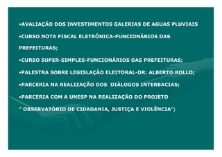 •AVALIAÇÃO DOS INVESTIMENTOS GALERIAS DE AGUAS PLUVIAIS

•CURSO NOTA FISCAL ELETRÔNICA-FUNCIONÁRIOS DAS

PREFEITURAS;

•CURSO SUPER-SIMPLES-FUNCIONÁRIOS DAS PREFEITURAS;

•PALESTRA SOBRE LEGISLAÇÃO ELEITORAL-DR: ALBERTO ROLLO;

•PARCERIA NA REALIZAÇÃO DOS DIÁLOGOS INTERBACIAS;

•PARCERIA COM A UNESP NA REALIZAÇÃO DO PROJETO

” OBSERVATÓRIO DE CIDADANIA, JUSTIÇA E VIOLÊNCIA”;
 