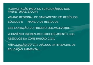 •CAPACITAÇÃO PARA OS FUNCIONÁRIOS DAS
PREFEITURAS/SICONV

•PLANO REGIONAL DE SANEAMENTO EM RESÍDUOS
SÓLIDOS E   MANEJO DE RESÍDUOS

•IMPLANTAÇÃO DO PROJETO ECO.VALEVERDE

•CONVÊNIO PROBEN-RCC-PROCESSAMENTO DOS
RESÍDUOS DA CONSTRUÇÃO CIVIL

•REALIZAÇÃO DO VIII DIÁLOGO INTERBACIAS DE
EDUCAÇÃO AMBIENTAL.
 