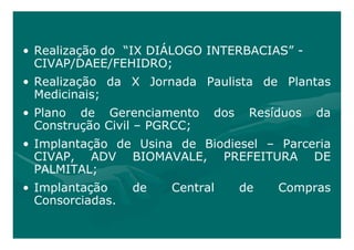 • Realização do “IX DIÁLOGO INTERBACIAS” -
  CIVAP/DAEE/FEHIDRO;
• Realização da X Jornada Paulista de Plantas
  Medicinais;
• Plano de Gerenciamento      dos    Resíduos   da
  Construção Civil – PGRCC;
• Implantação de Usina de Biodiesel – Parceria
  CIVAP, ADV BIOMAVALE, PREFEITURA DE
  PALMITAL;
• Implantação     de   Central      de   Compras
  Consorciadas.
 
