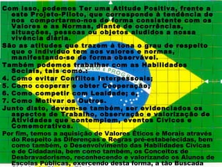 Com isso, podemos Ter uma Atitude Positiva, frente a
   este Projeto-Piloto, que corresponde à tendência de
   nos comportarmo-nos de forma consistente com os
   Valores e as Normas, diante de ocorrências,
   situações, pessoas ou objetos aludidos a nossa
   vivência diária.
São as atitudes que trazem à tona o grau de respeito
   que o indivíduo tem aos valores e normas,
   manifestando-se de forma observável.
Também podemos trabalhar com as Habilidades
   Sociais, tais como.:
4. Como evitar Conflitos Interpessoais;
5. Como cooperar e obter Cooperação;
6. Como competir com Lealdade; e,
7. Como Motivar os Outros.
Junto disto, devem-se também, ser evidenciados os
   aspectos de Trabalho, observação e valorização de
   Atividades que contemplem, eventos Cívicos e
   Comemorativos.
Por fim, temos a aquisição de Valores Éticos e Morais através
   do Respeito às Diferenças e Regras pré-estabelecidas, bem
   como também, o Desenvolvimento das Habilidades Cívicas
   e de Cidadania, bem como também, os Conceitos de
   Desbravadorismo, reconhecendo e valorizando os Alunos de
   Escolas Públicas, exercendo desta forma, a tão Buscada
 